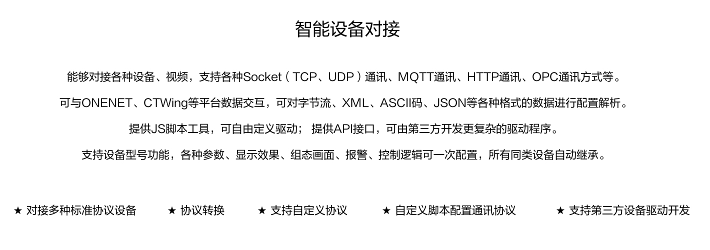 能夠?qū)痈鞣N設(shè)備、視頻，支持各種SocKet(TCP、UDP)通訊、MOTT通訊、HTTP通訊、OPC通訊方式等。 可與ONENET、CTWing等平臺(tái)數(shù)據(jù)交互，可對(duì)字節(jié)流、XML、ASCI碼、JSON等各種格式的數(shù)據(jù)進(jìn)行配置解析。 提供JS腳本工具，可自由定義驅(qū)動(dòng);提供API接口，可由第三方開(kāi)發(fā)更復(fù)雜的驅(qū)動(dòng)程序。 支持設(shè)備型號(hào)功能，各種參數(shù)、顯示效果、組態(tài)畫(huà)面、報(bào)警、控制邏輯可一次配置，所有同類設(shè)備自動(dòng)繼承。